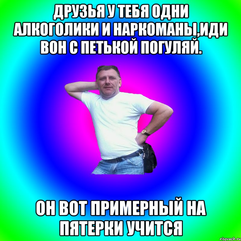 Друзья у тебя одни алкоголики и наркоманы,иди вон с Петькой погуляй. Он вот примерный на пятерки учитсЯ