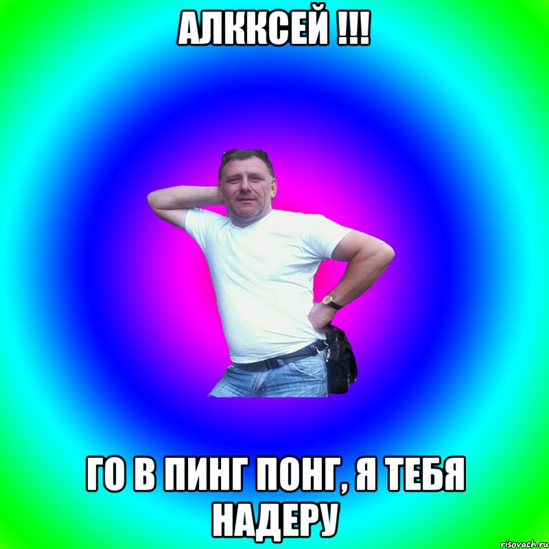 Алкксей !!! Го в пинг понг, я тебя надеру