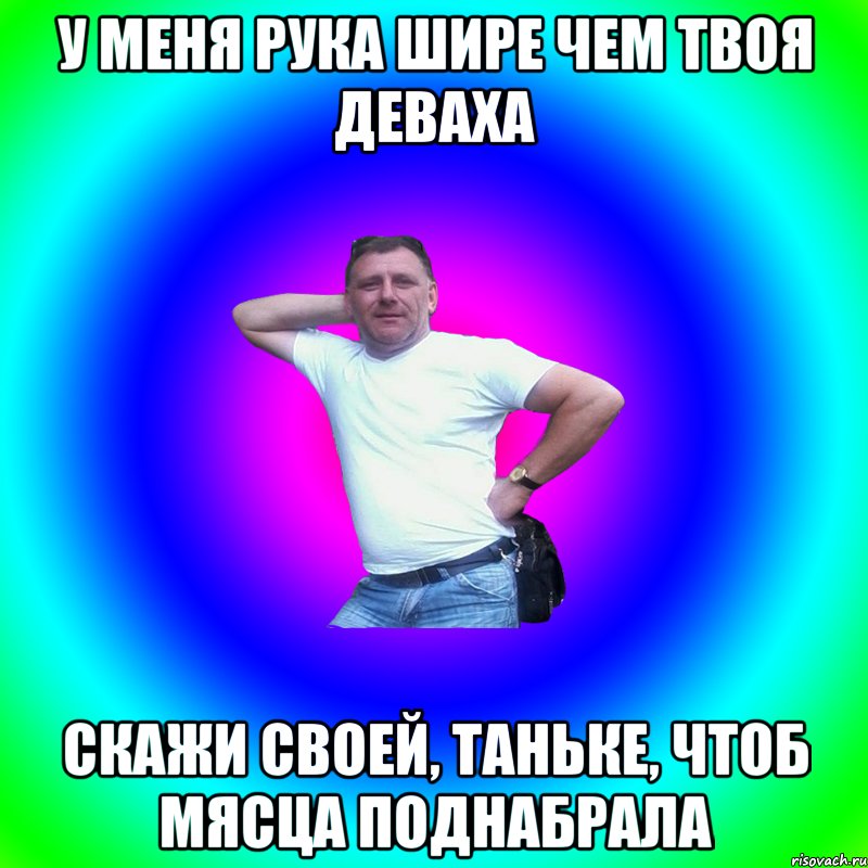 У меня рука шире чем твоя деваха Скажи своей, Таньке, чтоб мясца поднабрала