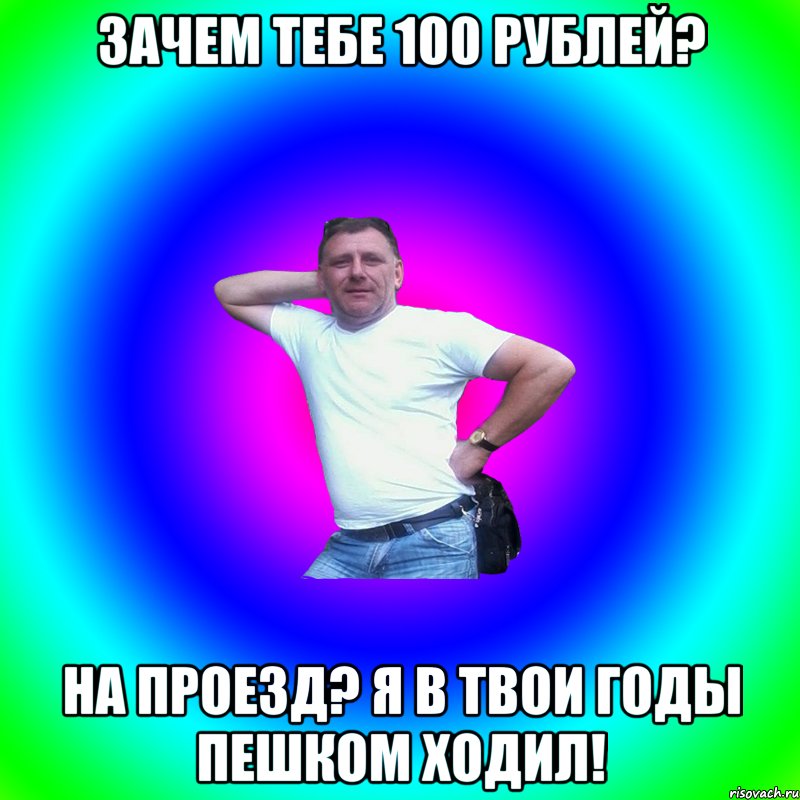 Зачем тебе 100 рублей? На проезд? Я в твои годы пешком ходил!