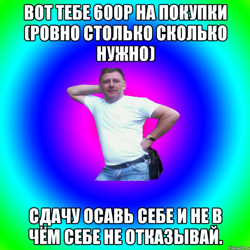 Вот тебе 600р на покупки (ровно столько сколько нужно) Сдачу осавь себе и не в чём себе не отказывай., Мем Артур Владимирович