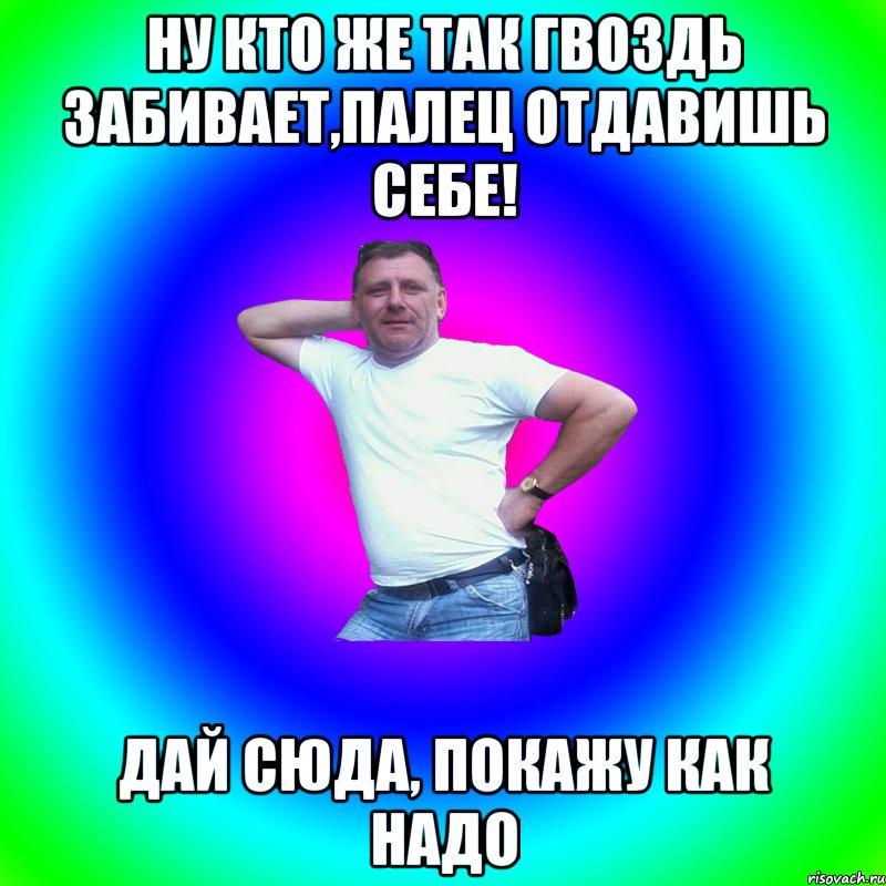 Ну кто же так гвоздь забивает,палец отдавишь себе! Дай сюда, покажу как надо, Мем Артур Владимирович