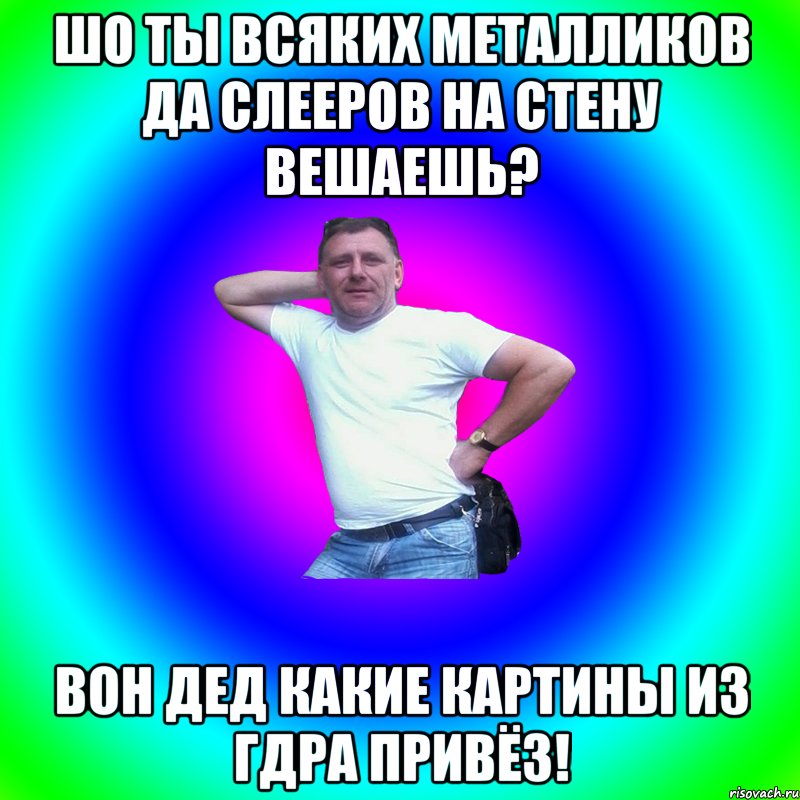 ШО ТЫ ВСЯКИХ МЕТАЛЛИКОВ ДА СЛЕЕРОВ НА СТЕНУ ВЕШАЕШЬ? ВОН ДЕД КАКИЕ КАРТИНЫ ИЗ ГДРа ПРИВЁЗ!, Мем Артур Владимирович