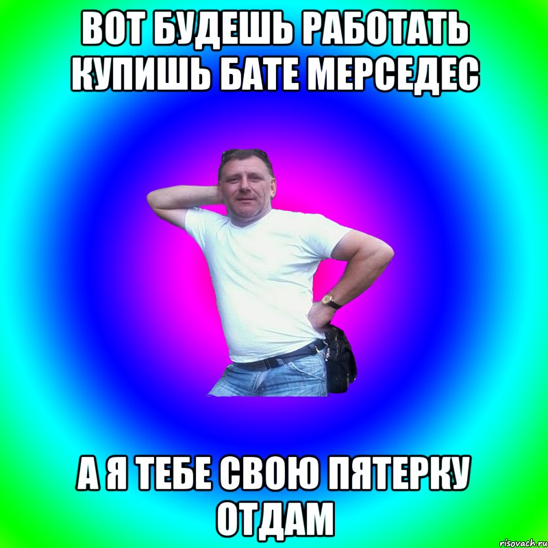 вот будешь работать купишь бате мерседес а я тебе свою пятерку отдам, Мем Артур Владимирович