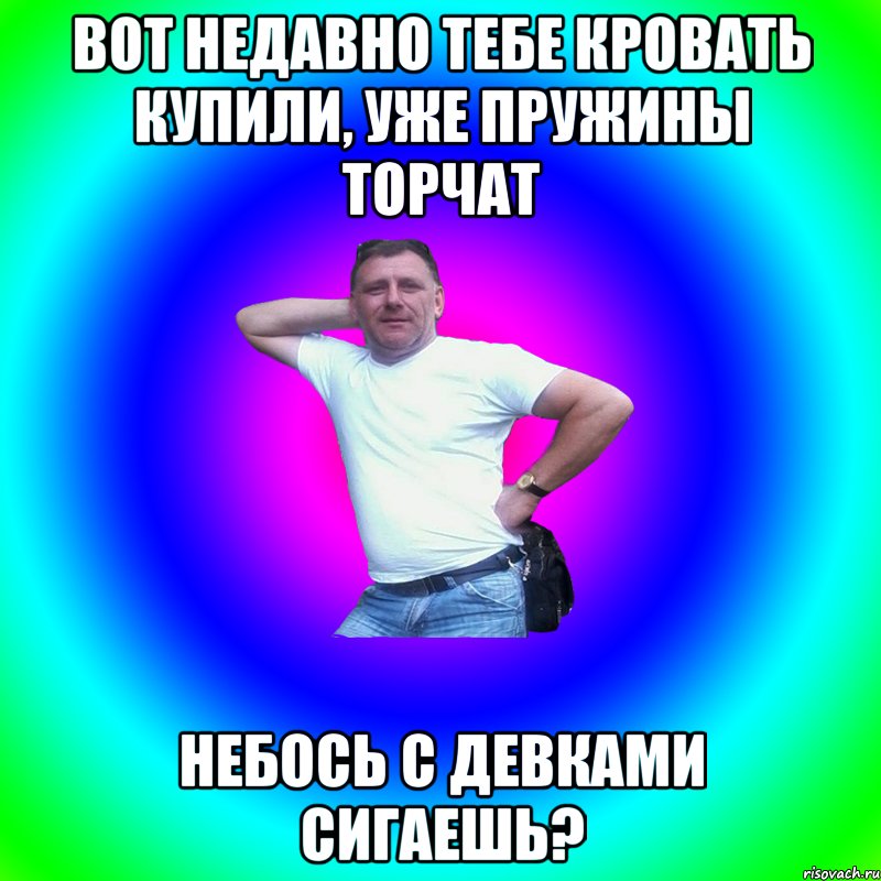 вот недавно тебе кровать купили, уже пружины торчат небось с девками сигаешь?