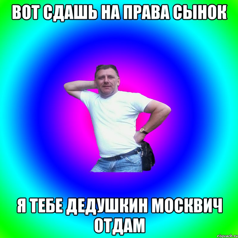 Вот сдашь на права сынок Я тебе дедушкин москвич отдам, Мем Артур Владимирович