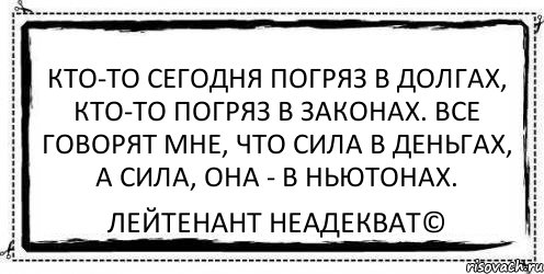 Кто-то сегодня погряз в долгах, Кто-то погряз в законах. Все говорят мне, что сила в деньгах, А сила, она - в Ньютонах. Лейтенант Неадекват©, Комикс Асоциальная антиреклама