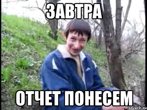 Завтра отчет понесем