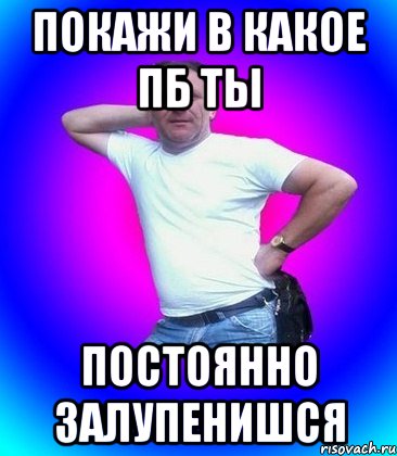 покажи в какое пб ты постоянно залупенишся