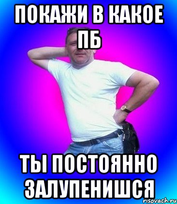 покажи в какое пб ты постоянно залупенишся