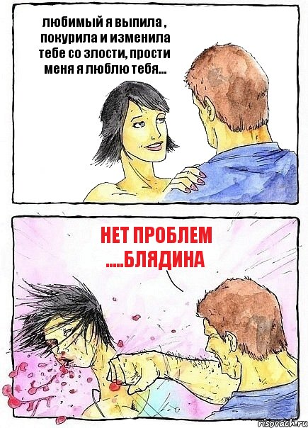 любимый я выпила , покурила и изменила тебе со злости, прости меня я люблю тебя... нет проблем .....блядина