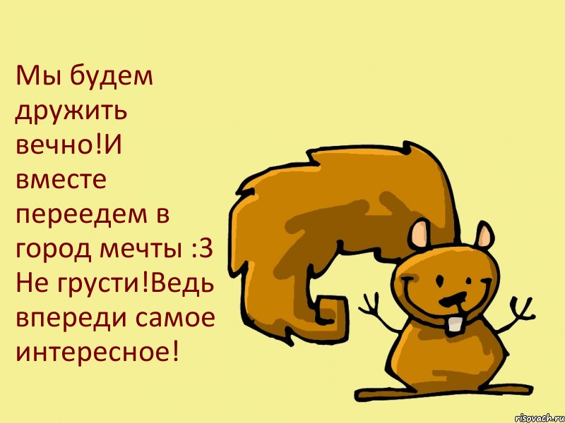 Мы будем дружить вечно!И вместе переедем в город мечты :3 Не грусти!Ведь впереди самое интересное!