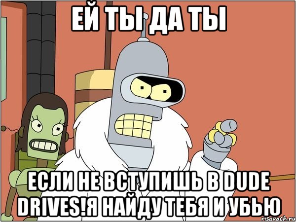 ей ты да ты если не вступишь в Dude drives!я найду тебя и убью