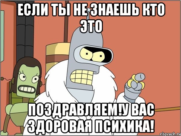 если ты не знаешь кто это поздравляем!у вас здоровая психика!