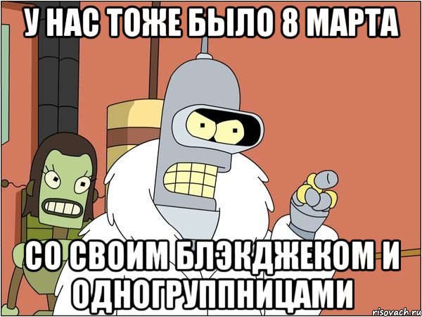 у нас тоже было 8 марта со своим блэкджеком и одногруппницами, Мем Бендер