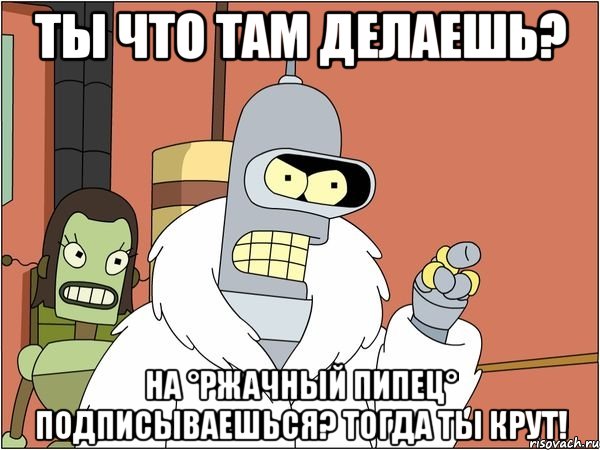 Ты что там делаешь? На °Ржачный Пипец° подписываешься? Тогда ты КРУТ!, Мем Бендер