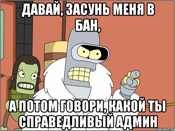 давай, засунь меня в бан, а потом говори, какой ты справедливый админ, Мем Бендер