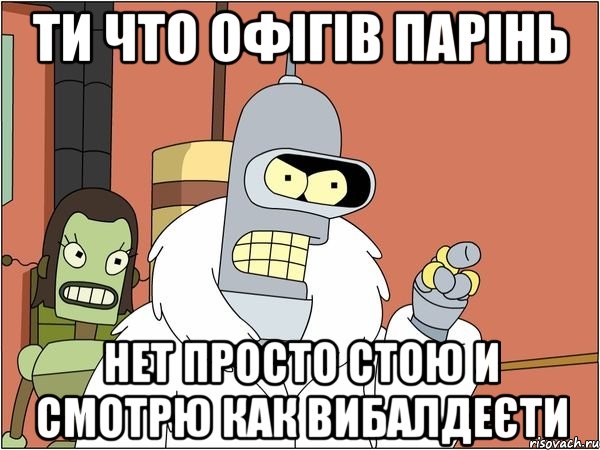 ти что офігів парінь нет просто стою и смотрю как вибалдеєти, Мем Бендер