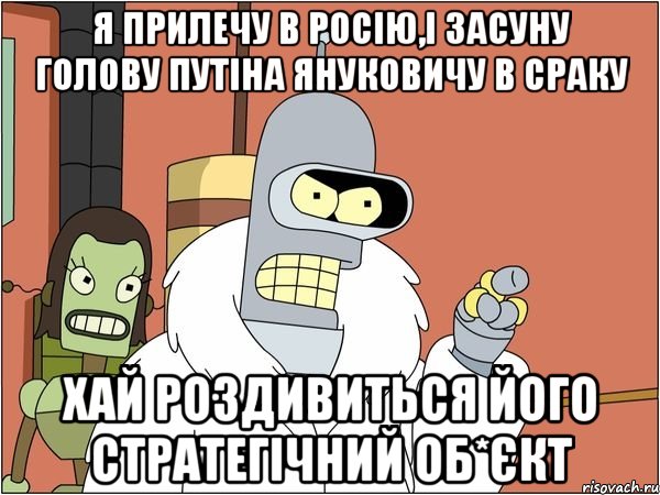 Я прилечу в Росію,і засуну голову Путіна Януковичу в сраку Хай роздивиться його стратегічний об*єкт, Мем Бендер