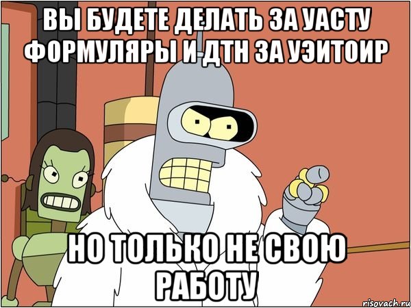 вы будете делать за УАСТУ формуляры и дтн за УЭиТОИР но только не свою работу, Мем Бендер