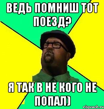 ведь помниш тот поезд? я так в не кого не попал)