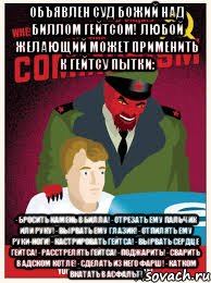 Объявлен суд Божий над Биллом Гейтсом! Любой желающий может применить к Гейтсу пытки: - бросить камень в Билла! - отрезать ему пальчик или руку! - вырвать ему глазик! - отпилять ему руки-ноги! - кастрировать Гейтса! - вырвать сердце Гейтса! - расстрелять гейтса! - поджарить! - сварить в адском котле! - сделать из него фарш! - катком вкатать в асфальт!