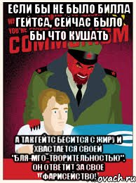 если бы не было билла гейтса, сейчас было бы что кушать а так гейтс бесится с жиру и хвастается своей "бля-МГО-творительностью". Он ответит за свое фарисейство!