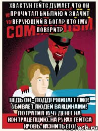 хвастун гейтс думает что он прочитал библию и значит верующий в бога? кто ему поверит? ведь он - поддерживает ГМО! убивает людей вакцинами! потратил кучу денег на контрацепцию. на руках гейтса кровь. казнить его!
