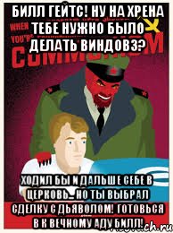 билл гейтс! ну на хрена тебе нужно было делать виндовз? ходил бы и дальше себе в церковь... но ты выбрал сделку с дьяволом! готовься в к вечному аду билл!