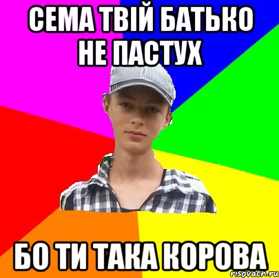 Сема твій батько не пастух Бо ти така корова