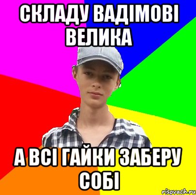 складу вадімові велика а всі гайки заберу собі
