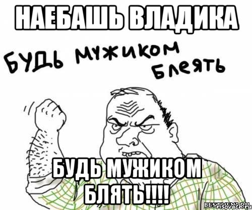 наебашь владика будь мужиком блять!!!!, Мем блять
