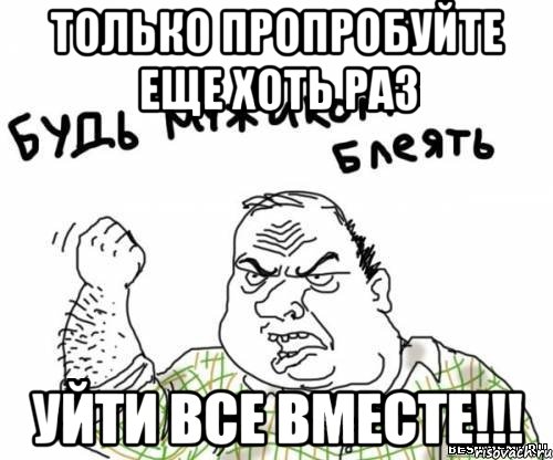 ТОЛЬКО ПРОПРОБУЙТЕ ЕЩЕ ХОТЬ РАЗ УЙТИ ВСЕ ВМЕСТЕ!!!, Мем блять