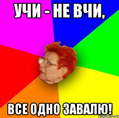 учи - не вчи, все одно завалю!
