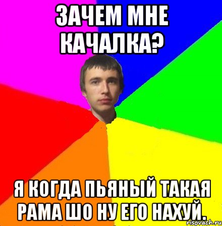 Зачем мне качалка? Я когда пьяный такая рама шо ну его нахуй.