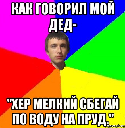 Как говорил мой дед- "Хер мелкий сбегай по воду на пруд."