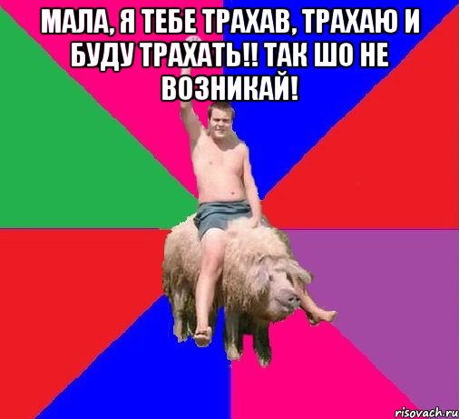 Мала, я тебе трахав, трахаю и буду трахать!! Так шо не возникай! 