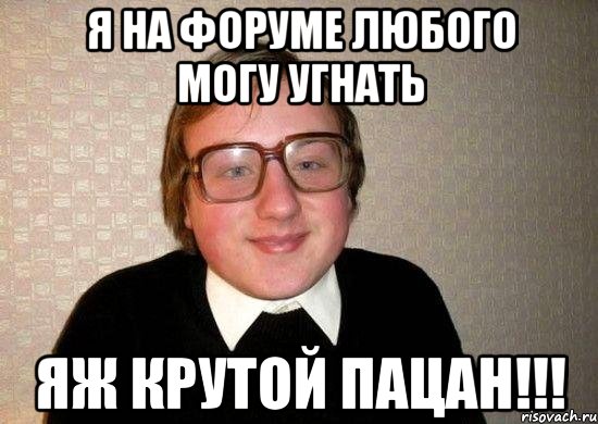 я на форуме любого могу угнать яж крутой пацан!!!