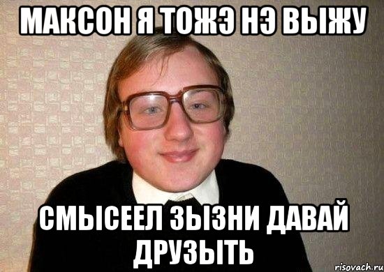 максон я тожэ нэ вЫжу смысеел зызни давай друзыть