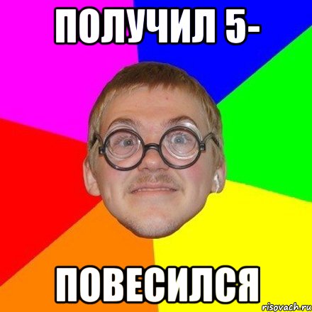 Получил 5- повесился