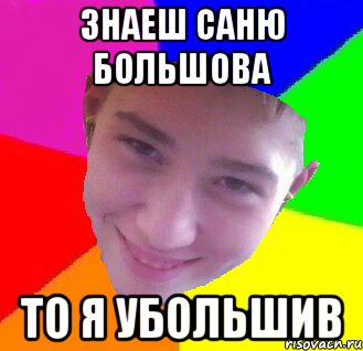 Знаеш Саню большова то я убольшив