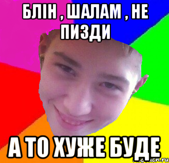 блін , шалам , не пизди а то хуже буде