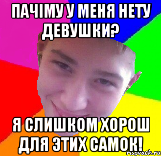 пачіму у меня нету девушки? я слишком хорош для этих самок!