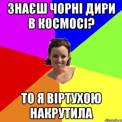 знаєш чорні дири в космосі? то я віртухою накрутила