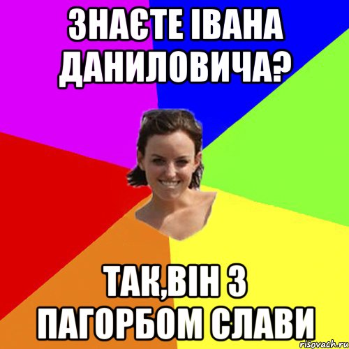 знаєте івана даниловича? так,він з пагорбом слави