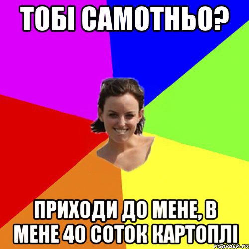 тобі самотньо? приходи до мене, в мене 40 соток картоплі