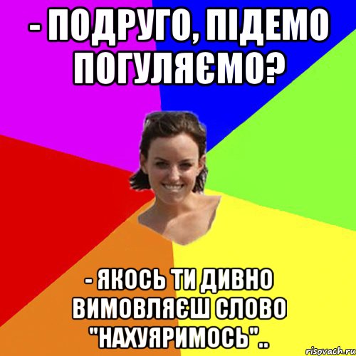 - Подруго, підемо погуляємо? - Якось ти дивно вимовляєш слово "нахуяримось"..