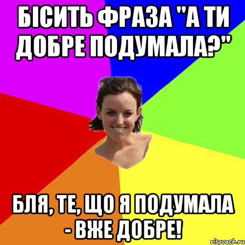 Бісить фраза "А ти добре подумала?" Бля, те, що я ПОДУМАЛА - вже добре!