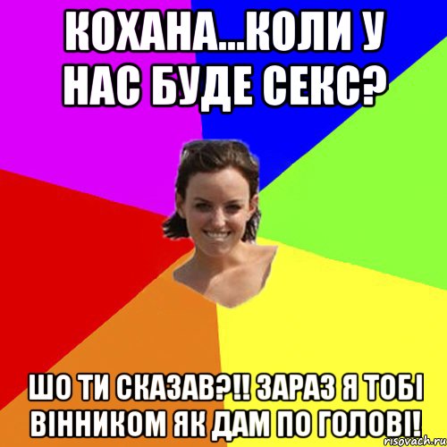 кохана...коли у нас буде СЕКС? ШО ТИ СКАЗАВ?!! зараз я тобі вінником як дам по голові!