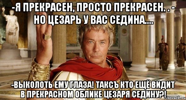 -Я прекрасен, просто прекрасен. . - но цезарь у вас седина.... -Выколоть ему глаза! Таксъ кто ещё видит в прекрасном облике цезаря седину?!